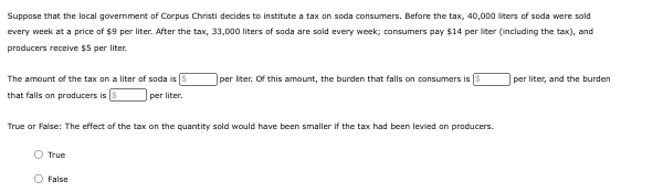 Suppose that the local government of Corpus Christi decides to institute a tax on soda consumers. Before the tax, 40,000 liters of soda were sold
every week at a price of $9 per liter. After the tax, 33,000 liters of soda are sold every week; consumers pay $14 per liter (including the tax), and
producers receive $5 per liter.
The amount of the tax on a liter of soda is
that falls on producers is
per liter. Of this amount, the burden that falls on consumers is
per liter, and the burden
per liter.
True or False: The effect of the tax on the quantity sold would have been smaller if the tax had been levied on producers.
True
O False