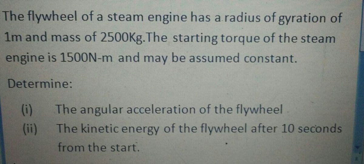 The flywheel of a steam engine has a radius of gyration of
1m and mass of 2500Kg.The starting torque of the steam
engine is 150ON-m and may be assumed constant.
Determine:
(i)
The angular acceleration of the flywheel.
(ii)
The kinetic energy of the flywheel after 10 seconds
from the start.
