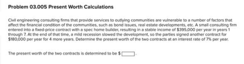 Problem 03.005 Present Worth Calculations
Civil engineering consulting firms that provide services to outlying communities are vulnerable to a number of factors that
affect the financial condition of the communities, such as bond issues, real estate developments, etc. A small consulting firm
entered into a fixed-price contract with a spec home builder, resulting in a stable income of $395,000 per year in years 1
through 7. At the end of that time, a mild recession slowed the development, so the parties signed another contract for
$180,000 per year for 4 more years. Determine the present worth of the two contracts at an interest rate of 7% per year.
The present worth of the two contracts is determined to be $1
