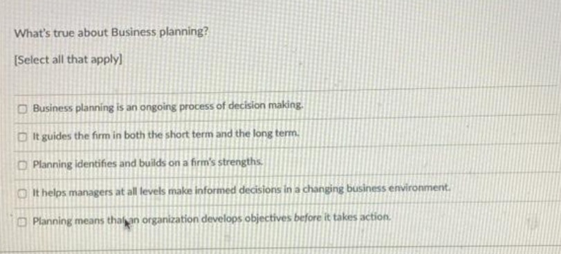 What's true about Business planning?
[Select all that apply]
O Business planning is an ongoing process of decision making.
D It guides the firm in both the short term and the long term.
O Planning identifies and builds on a firm's strengths.
O It helps managers at all levels make informed decisions in a changing business environment.
O Planning means thal an organization develops objectives before it takes action.
