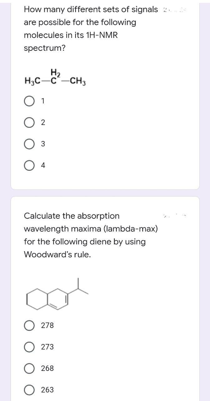 How many different sets of signals 2.
are possible for the following
molecules in its 1H-NMR
spectrum?
H2
H3C-c-CH3
O 1
2
Оз
4
Calculate the absorption
wavelength maxima (lambda-max)
for the following diene by using
Woodward's rule.
278
273
268
263

