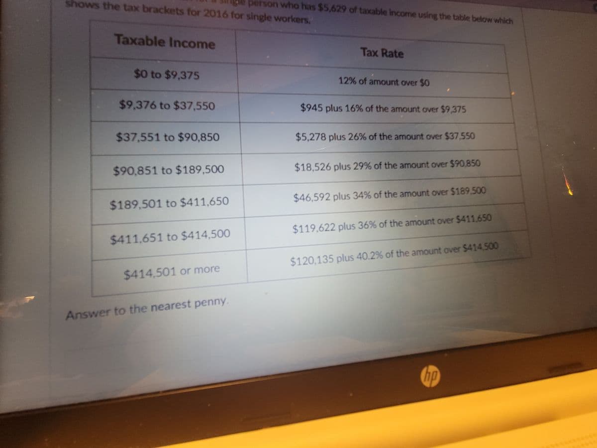 shows the tax brackets for 2016 for single workers.
person who has $5,629 of taxable income using the table below which
Taxable Income
$0 to $9,375
$9,376 to $37,550
$37,551 to $90,850
$90,851 to $189,500
$189,501 to $411,650
$411.651 to $414,500
$414,501 or more
Answer to the nearest penny.
Tax Rate
12% of amount over $0
$945 plus 16% of the amount over $9,375
$5,278 plus 26% of the amount over $37,550
$18,526 plus 29% of the amount over $90,850
$46,592 plus 34% of the amount over $189.500
$119,622 plus 36% of the amount over $411,650
$120,135 plus 40.2% of the amount over $414,500
hp