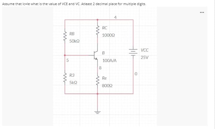 Assume that Ic=le what is the value of VCE and VC. Atleast 2 decimal place for multiple digits.
...
4
RC
RB
10002
50k2
VCC
B
25V
100A/A
8
R3
Re
5kQ
8002
