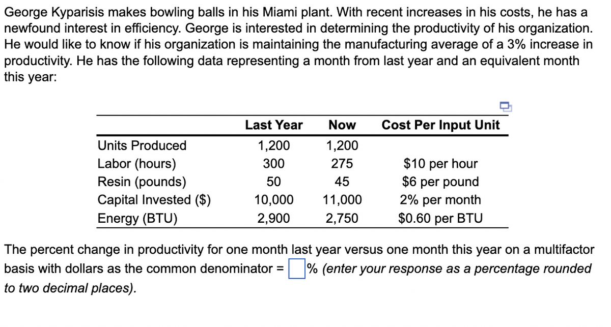 George Kyparisis makes bowling balls in his Miami plant. With recent increases in his costs, he has a
newfound interest in efficiency. George is interested in determining the productivity of his organization.
He would like to know if his organization is maintaining the manufacturing average of a 3% increase in
productivity. He has the following data representing a month from last year and an equivalent month
this year:
Last Year
Now
Cost Per Input Unit
Units Produced
1,200
1,200
Labor (hours)
Resin (pounds)
$10 per hour
$6 per pound
2% per month
$0.60 per BTU
300
275
50
45
Capital Invested ($)
Energy (BTU)
10,000
11,000
2,900
2,750
The percent change in productivity for one month last year versus one month this year on a multifactor
basis with dollars as the common denominator = % (enter your response as a percentage rounded
to two decimal places).
