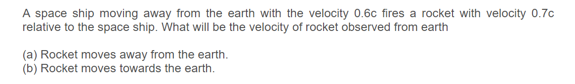 A space ship moving away from the earth with the velocity 0.6c fires a rocket with velocity 0.7c
relative to the space ship. What will be the velocity of rocket observed from earth
(a) Rocket moves away from the earth.
(b) Rocket moves towards the earth.
