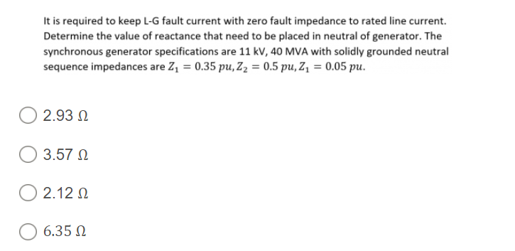 It is required to keep L-G fault current with zero fault impedance to rated line current.
Determine the value of reactance that need to be placed in neutral of generator. The
synchronous generator specifications are 11 kV, 40 MVA with solidly grounded neutral
sequence impedances are Z, = 0.35 pu, Z2 = 0.5 pu, Z, = 0.05 pu.
2.93 N
3.57 N
2.12 N
6.35 N
