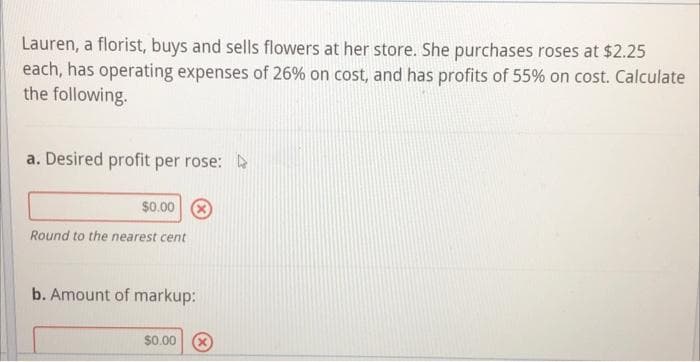 Lauren, a florist, buys and sells flowers at her store. She purchases roses at $2.25
each, has operating expenses of 26% on cost, and has profits of 55% on cost. Calculate
the following.
a. Desired profit per rose:
$0.00 8
Round to the nearest cent
b. Amount of markup:
$0.00

