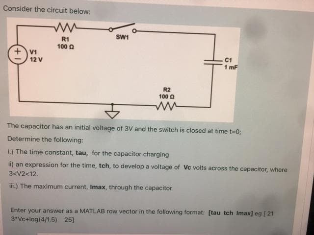 Consider the circuit below:
SW1
R1
100 0
+V1
12 V
C1
1 mF
R2
100 a
The capacitor has an initial voltage of 3V and the switch is closed at time t=0;
Determine the following:
i.) The time constant, tau, for the capacitor charging
ii) an expression for the time, tch, to develop a voltage of Vc volts across the capacitor, where
3<V2<12.
iii.) The maximum current, Imax, through the capacitor
Enter your answer as a MATLAB row vector in the following format: [tau tch Imax] eg [ 21
3*Vc+log(4/1.5) 25]
