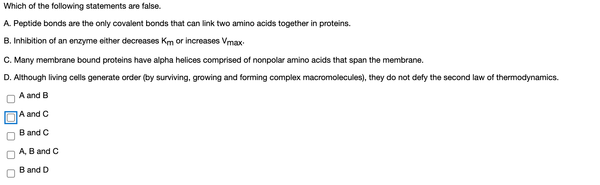 Which of the following statements are false.
A. Peptide bonds are the only covalent bonds that can link two amino acids together in proteins.
B. Inhibition of an enzyme either decreases Km or increases Vmax.
C. Many membrane bound proteins have alpha helices comprised of nonpolar amino acids that span the membrane.
D. Although living cells generate order (by surviving, growing and forming complex macromolecules), they do not defy the second law of thermodynamics.
A and B
A and C
B and C
А, В and C
B and D
