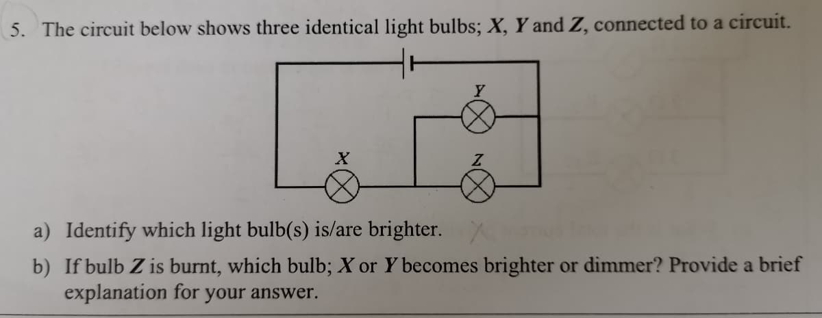 5. The circuit below shows three identical light bulbs; X, Y and Z, connected to a circuit.
a) Identify which light bulb(s) is/are brighter.
b) If bulb Z is burnt, which bulb; X or Y becomes brighter or dimmer? Provide a brief
explanation for your answer.
