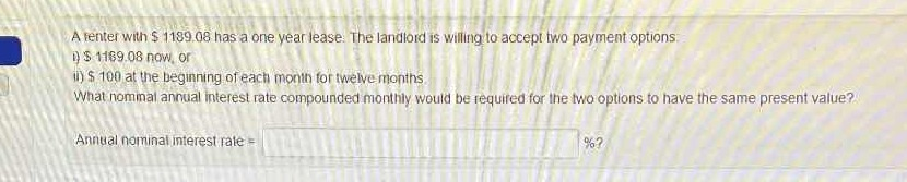 A tenter with S 1189.08 has a one year lease. The landlord is willing to accept two payment options.
)S 1169.08 now, or
i)S 100 at the beginning of each month for twelve months
What nommal annual interest rate compounded monthly would be required for the two options to have the same present value?
Annual nominal interest rate =
%?
