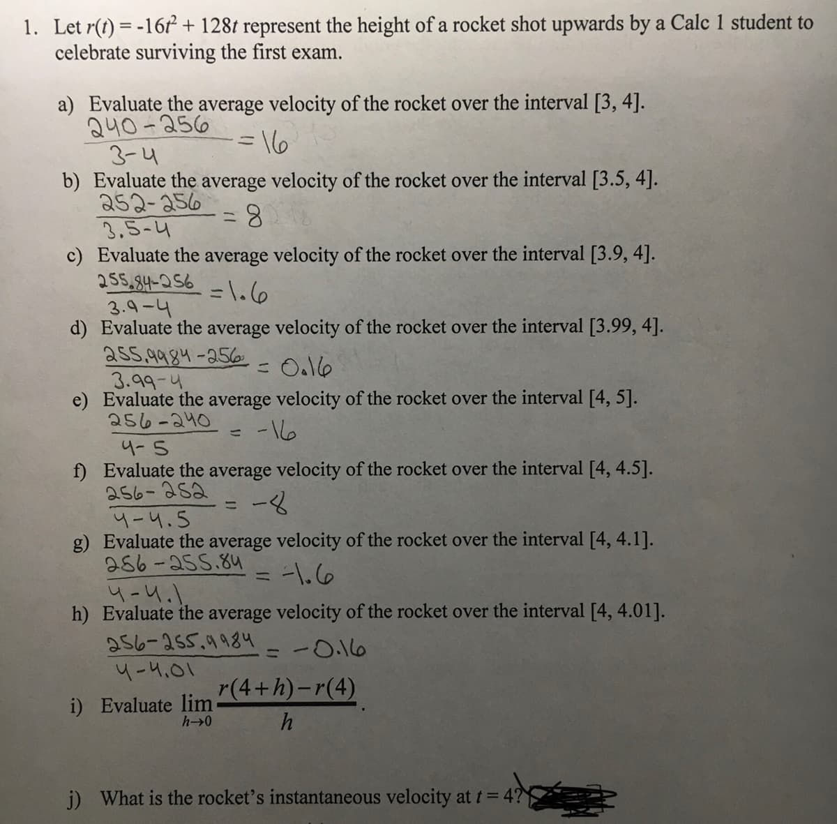 1. Let r(t) = -16r + 128t represent the height of a rocket shot upwards by a Calc 1 student to
celebrate surviving the first exam.
a) Evaluate the average velocity of the rocket over the interval [3, 4].
240-256
3-4
b) Evaluate the average velocity of the rocket over the interval [3.5, 4].
252-256
3,5-4
c) Evaluate the average velocity of the rocket over the interval [3.9, 4].
255,84-056
3.9-4
d) Evaluate the average velocity of the rocket over the interval [3.99, 4].
ass.9984-25o
3.99-4
e) Evaluate the average velocity of the rocket over the interval [4, 5].
256-240
=16
8.
=\.6
-16
4-5
f) Evaluate the average velocity of the rocket over the interval [4, 4.5].
256-252
ー8
4-4.5
g) Evaluate the average velocity of the rocket over the interval [4, 4.1].
286-255.8u
-1.6
4-4.1.
h) Evaluate the average velocity of the rocket over the interval [4, 4.01].
a56-255.9984
4-4.01
-0.16
ニ
r(4+h)-r(4)
i) Evaluate lim
h->0
j) What is the rocket's instantaneous velocity at t= 4?
