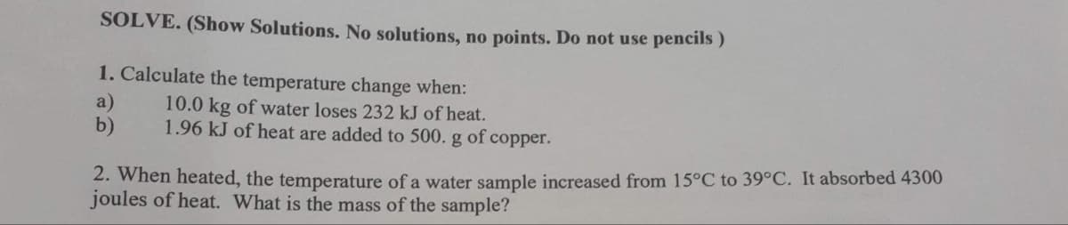 SOLVE. (Show Solutions. No solutions, no points. Do not use pencils)
1. Calculate the temperature change when:
10.0 kg of water loses 232 kJ of heat.
1.96 kJ of heat are added to 500. g of copper.
a)
b)
2. When heated, the temperature of a water sample increased from 15°C to 39°C. It absorbed 4300
joules of heat. What is the mass of the sample?
