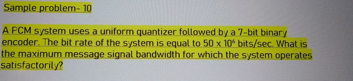 Sample problem- 10
A PCM system uses a uniform quantizer followed by a 7-bit binary
encoder. The bit rate of the system is equal to 50 x 106 bits/sec. What is
the maximum message signal bandwidth for which the system operates
satisfactorily?