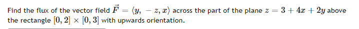 Find the flux of the vector field F = (y, – z, x) across the part of the plane z = 3+ 4x + 2y above
the rectangle [0, 2] × [0, 3] with upwards orientation.
