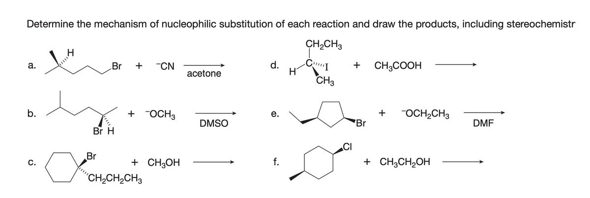 Determine the mechanism of nucleophilic substitution of each reaction and draw the products, including stereochemistr
CH₂CH3
CI
Br + CN
d.
+ CH3COOH
a.
acetone
+ -OCH3
e.
DMF
f.
b.
C.
|||||
a
|||||
Br H
Br
CH2CH2CH3
+ CH3OH
DMSO
H
CH3
CI
Br
+ OCH₂CH3
+ CH3CH₂OH