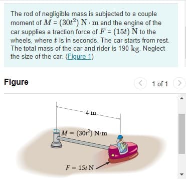 The rod of negligible mass is subjected to a couple
moment of M = (30t2) N - m and the engine of the
car supplies a traction force of F = (15t) N to the
wheels, where t is in seconds. The car starts from rest.
The total mass of the car and rider is 190 kg. Neglect
the size of the car. (Figure 1)
%3D
Figure
O 1 of 1
<>
4 m
M = (30r) N-m
F = 15t N

