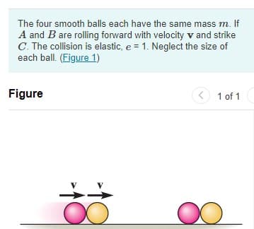 The four smooth balls each have the same mass m. If
A and B are rolling forward with velocity v and strike
C. The collision is elastic, e = 1. Neglect the size of
each ball. (Figure 1)
Figure
< 1 of 1
