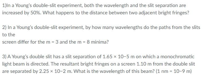 1)ln a Young's double-slit experiment, both the wavelength and the slit separation are
increased by 50%. What happens to the distance between two adjacent bright fringes?
2) In a Young's double-slit experiment, by how many wavelengths do the paths from the slits
to the
screen differ for the m = 3 and the m = 8 minima?
3) A Young's double slit has a slit separation of 1.65 x 10-5 m on which a monochromatic
light beam is directed. The resultant bright fringes on a screen 1.10 m from the double slit
are separated by 2.25 × 10-2 m. What is the wavelength of this beam? (1 nm = 10-9 m)
