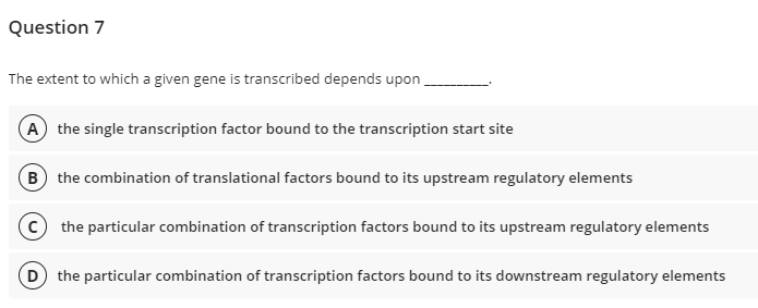 Question 7
The extent to which a given gene is transcribed depends upon
(A the single transcription factor bound to the transcription start site
(B the combination of translational factors bound to its upstream regulatory elements
the particular combination of transcription factors bound to its upstream regulatory elements
D the particular combination of transcription factors bound to its downstream regulatory elements
