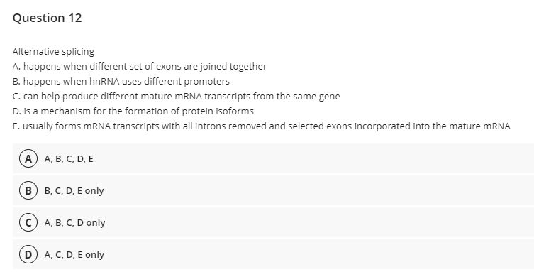 Question 12
Alternative splicing
A. happens when different set of exons are joined together
B. happens when hnRNA uses different promoters
C. can help produce different mature mRNA transcripts from the same gene
D. is a mechanism for the formation of protein isoforms
E. usually forms mRNA transcripts with all introns removed and selected exons incorporated into the mature MRNA
А) А, В, С, D, E
в) в, с, D, E only
с) А, В, С, D only
D A, C, D, E only
