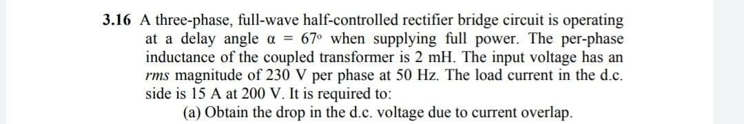 3.16 A three-phase, full-wave half-controlled rectifier bridge circuit is operating
at a delay angle a = 67° when supplying full power. The per-phase
inductance of the coupled transformer is 2 mH. The input voltage has an
rms magnitude of 230 V per phase at 50 Hz. The load current in the d.c.
side is 15 A at 200 V. It is required to:
(a) Obtain the drop in the d.c. voltage due to current overlap.