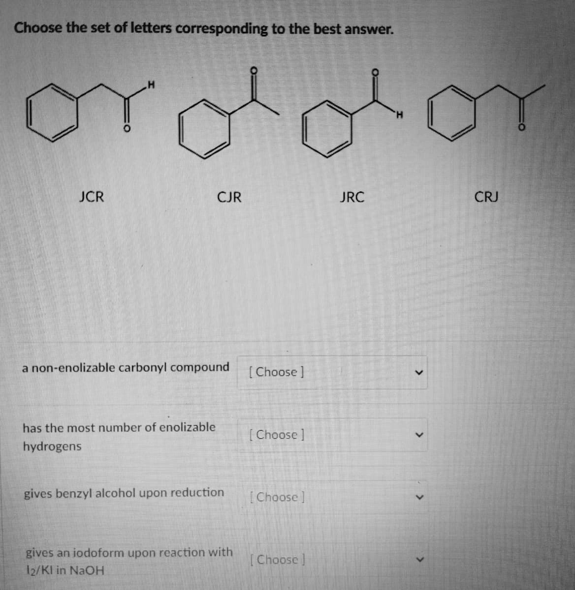 Choose the set of letters corresponding to the best answer.
JCR
gel
CJR
a non-enolizable carbonyl compound
has the most number of enolizable
hydrogens
gives benzyl alcohol upon reduction
gives an iodoform upon reaction with
12/Kl in NaOH
[Choose ]
[Choose ]
[Choose]
[Choose]
JRC
>
OT
CRJ
