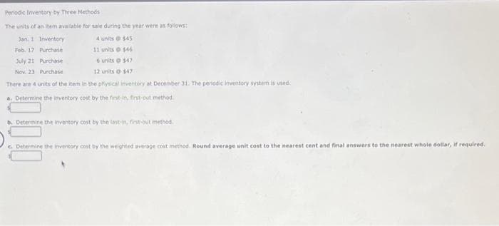 Periodic Inventory by Three Methods
The units of an item available for sale during the year were as follows:
4 units @ $45
Jan. 1 Inventory
Purchase
11 units @ $46
Feb. 17
July 21 Purchase
6 units @ $47
Nov. 23 Purchase
12 units 147
There are 4 units of the item in the physical inventory at December 31. The periodic inventory system is used.
a. Determine the inventory cost by the first in, first-out method.
b. Determine the inventory cost by the last-in, first-out method.
c. Determine the inventory cost by the weighted average cost method. Round average unit cost to the nearest cent and final answers to the nearest whole dollar, if required.