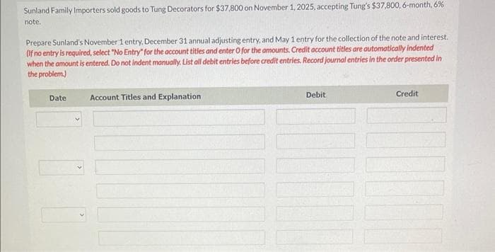 Sunland Family Importers sold goods to Tung Decorators for $37,800 on November 1, 2025, accepting Tung's $37,800, 6-month, 6%
note.
Prepare Sunland's November 1 entry, December 31 annual adjusting entry, and May 1 entry for the collection of the note and interest.
(if no entry is required, select "No Entry" for the account titles and enter O for the amounts. Credit account titles are automatically indented
when the amount is entered. Do not indent manually. List all debit entries before credit entries. Record journal entries in the order presented in
the problem.)
Date:
Account Titles and Explanation
Debit
Credit