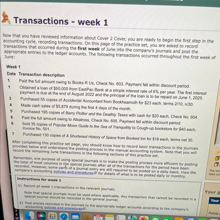 Transactions - week 1
Now that you have reviewed information about Cover 2 Cover, you are ready to begin the first step in the
accounting cycle, recording transactions. On this page of the practice set, you are asked to record
transactions that occurred during the first week of June into the company's journals and post the
appropriate entries to the ledger accounts. The following transactions occurred throughout the first week of
June:
Week 1
Date Transaction description
Paid the full amount owing to Books R Us, Check No. 603. Payment fell within discount period.
Obtained a loan of $50,000 from EastPac Bank at a simple interest rate of 6% per year. The first interest
payment is due at the end of August 2022 and the principal of the loan is to be repaid on June 1, 2025.
Purchased 55 copies of Accidental Accountant from Bookheamoth for $23 each, terms 2/10, n/30.
Made cash sales of $5,879 during the first 4 days of the month.
Purchased 195 copies of Barry Plotter and the Deathly Taxes with cash for $20 each, Check No. 604.
Paid the full amount owing to Albatross, Check No. 605. Payment fell within discount period.
Sold 35 copies of Popular Moon Guide to the Sea of Tranquillity to Cough-up bookstore for $40 each,
Invoice No. 501.
Purchased 130 copies of A Shortened History of Space from Booked Inn for $18 each, terms net 30.
1
1
3
4
5
6
6
7
After completing this practice set page, you should know how to record basic transactions in the journals
provided below and understand the posting process in the manual accounting system. Note that you will
record the remaining June transactions in the following sections of this practice set.
Remember, one purpose of using special journals is to make the posting process more efficient by posting
the total of most columns in the special journals after all of the transactions for the period have been
recorded. However, some parts of a journal entry are still required to be posted on a daily basis. View the
company's accounting policies and procedures for details of what is to be posted daily or monthly.
Instructions for week 1
1) Record all week 1 transactions in the relevant journals.
Note that special journals must be used where applicable. Any transaction that cannot be recorded in a
special journal should be recorded in the general journal.
10
2) Post entries recorded in the journals to the appropriate ledger accounts according to the company's
accounting policies and procedures.
HOV
15
The tim
take you
Your g
Your
Points