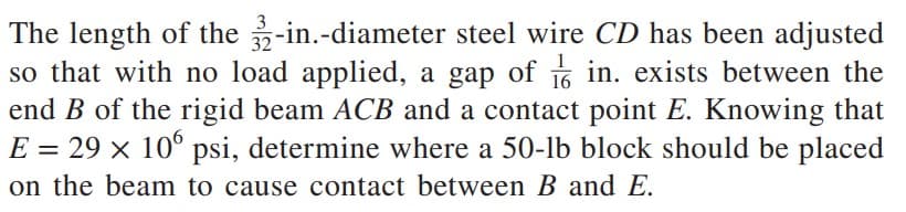 16
The length of the 32-in.-diameter steel wire CD has been adjusted
so that with no load applied, a gap of in. exists between the
end B of the rigid beam ACB and a contact point E. Knowing that
E = 29 × 106 psi, determine where a 50-lb block should be placed
on the beam to cause contact between B and E.