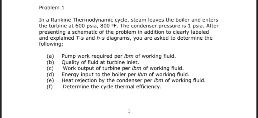 Problem 1
In a Rankine Thermodynamic cycle, steam leaves the boiler and enters
the turbine at 600 psia, 800 °F. The condenser pressure is 1 psia. After
presenting a schematic of the problem in addition to clearly labeled
and explained T-s and h-s diagrams, you are asked to determine the
following:
(a) Pump work required per Ibm of working fluid.
Quality of fluid at turbine inlet.
Work output of turbine per lbm of working fluid.
Energy input to the boiler per lbm of working fluid.
Heat rejection by the condenser per Ibm of working fluid.
Determine the cycle thermal efficiency.
(d)
(e)
(f)