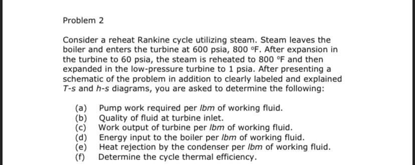 Problem 2
Consider a reheat Rankine cycle utilizing steam. Steam leaves the
boiler and enters the turbine at 600 psia, 800 °F. After expansion in
the turbine to 60 psia, the steam is reheated to 800 °F and then
expanded in the low-pressure turbine to 1 psia. After presenting a
schematic of the problem in addition to clearly labeled and explained
T-s and h-s diagrams, you are asked to determine the following:
(a) Pump work required per Ibm of working fluid.
Quality of fluid at turbine inlet.
(b)
(d)
(e)
(f)
Work output of turbine per Ibm of working fluid.
Energy input to the boiler per Ibm of working fluid.
Heat rejection by the condenser per Ibm of working fluid.
Determine the cycle thermal efficiency.
