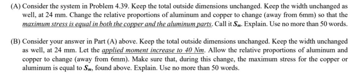 (A) Consider the system in Problem 4.39. Keep the total outside dimensions unchanged. Keep the width unchanged as
well, at 24 mm. Change the relative proportions of aluminum and copper to change (away from 6mm) so that the
maximum stress is equal in both the copper and the aluminum parts. Call it Sm. Explain. Use no more than 50 words.
(B) Consider your answer in Part (A) above. Keep the total outside dimensions unchanged. Keep the width unchanged
as well, at 24 mm. Let the applied moment increase to 40 Nm. Allow the relative proportions of aluminum and
copper to change (away from 6mm). Make sure that, during this change, the maximum stress for the copper or
aluminum is equal to Sm, found above. Explain. Use no more than 50 words.