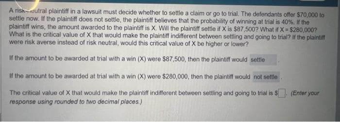A risk-eutral plaintiff in a lawsuit must decide whether to settle a claim or go to trial. The defendants offer $70,000 to
settle now. If the plaintiff does not settle, the plaintiff believes that the probability of winning at trial is 40%. If the
plaintiff wins, the amount awarded to the plaintiff is X. Will the plaintiff settle if X is $87,500? What if X= $280,000?
What is the critical value of X that would make the plaintiff indifferent between settling and going to trial? If the plaintiff
were risk averse instead of risk neutral, would this critical value of X be higher or lower?
If the amount to be awarded at trial with a win (X) were $87,500, then the plaintiff would settle
If the amount to be awarded at trial with a win (X) were $280,000, then the plaintiff would not settle
The critical value of X that would make the plaintiff indifferent between settling and going to trial is $. (Enter your
response using rounded to two decimal places.)