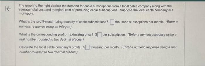 K
The graph to the right depicts the demand for cable subscriptions from a local cable company along with the
average total cost and marginal cost of producing cable subscriptions. Suppose the local cable company is a
monopoly.
What is the profit-maximizing quantity of cable subscriptions? thousand subscriptions per month. (Enter a
numeric response using an integer.)
What is the corresponding profit-maximizing price? $ per subscription. (Enter a numeric response using a
real number rounded to two decimal places.)
Calculate the local cable company's profits. $thousand per month. (Enter a numeric response using a real
number rounded to two decimal places.)