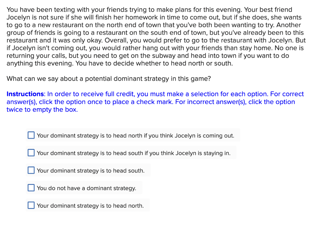 You have been texting with your friends trying to make plans for this evening. Your best friend
Jocelyn is not sure if she will finish her homework in time to come out, but if she does, she wants
to go to a new restaurant on the north end of town that you've both been wanting to try. Another
group of friends is going to a restaurant on the south end of town, but you've already been to this
restaurant and it was only okay. Overall, you would prefer to go to the restaurant with Jocelyn. But
if Jocelyn isn't coming out, you would rather hang out with your friends than stay home. No one is
returning your calls, but you need to get on the subway and head into town if you want to do
anything this evening. You have to decide whether to head north or south.
What can we say about a potential dominant strategy in this game?
Instructions: In order to receive full credit, you must make a selection for each option. For correct
answer(s), click the option once to place a check mark. For incorrect answer(s), click the option
twice to empty the box.
Your dominant strategy is to head north if you think Jocelyn is coming out.
Your dominant strategy is to head south if you think Jocelyn is staying in.
Your dominant strategy is to head south.
You do not have a dominant strategy.
Your dominant strategy is to head north.