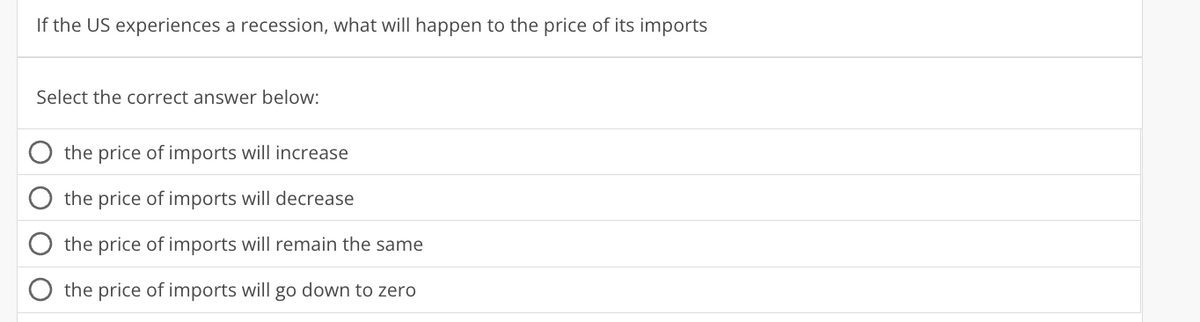 If the US experiences a recession, what will happen to the price of its imports
Select the correct answer below:
the price of imports will increase
the price of imports will decrease
the price of imports will remain the same
the price of imports will go down to zero