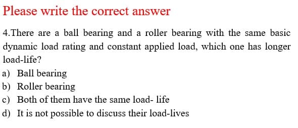 Please write the correct answer
4.There are a ball bearing and a roller bearing with the same basic
dynamic load rating and constant applied load, which one has longer
load-life?
a) Ball bearing
b) Roller bearing
c) Both of them have the same load- life
d) It is not possible to discuss their load-lives
