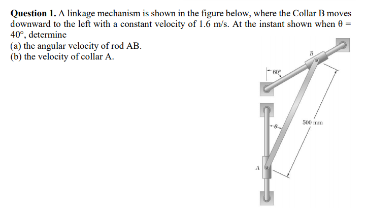 Question 1. A linkage mechanism is shown in the figure below, where the Collar B moves
downward to the left with a constant velocity of 1.6 m/s. At the instant shown when 0
40°, determine
(a) the angular velocity of rod AB.
(b) the velocity of collar A.
B
60°
500 mm
