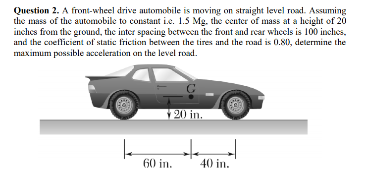 Question 2. A front-wheel drive automobile is moving on straight level road. Assuming
the mass of the automobile to constant i.e. 1.5 Mg, the center of mass at a height of 20
inches from the ground, the inter spacing between the front and rear wheels is 100 inches,
and the coefficient of static friction between the tires and the road is 0.80, determine the
maximum possible acceleration on the level road.
20 in.
to
60 in.
40 in.
