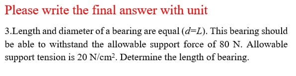 Please write the final answer with unit
3.Length and diameter of a bearing are equal (d=L). This bearing should
be able to withstand the allowable support force of 80 N. Allowable
support tension is 20 N/cm?. Determine the length of bearing.
