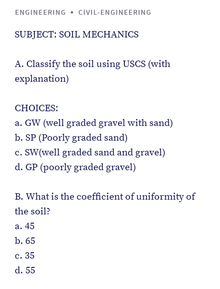 ENGINEERING • CIVIL-ENGINEERING
SUBJECT: SOIL MECHANICS
A. Classify the soil using USCS (with
explanation)
CHOICES:
a. GW (well graded gravel with sand)
b. SP (Poorly graded sand)
c. SW(well graded sand and gravel)
d. GP (poorly graded gravel)
B. What is the coefficient of uniformity of
the soil?
а. 45
b. 65
с. 35
d. 55
