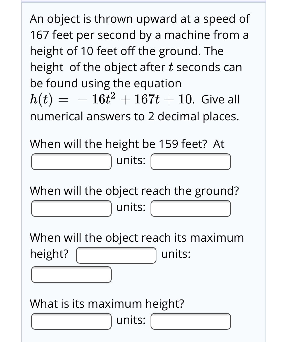 An object is thrown upward at a speed of
167 feet per second by a machine from a
height of 10 feet off the ground. The
height of the object after t seconds can
be found using the equation
h(t) =
16t2 + 167t + 10. Give all
numerical answers to 2 decimal places.
When will the height be 159 feet? At
units:
When will the object reach the ground?
units:
When will the object reach its maximum
height?
units:
What is its maximum height?
units:
