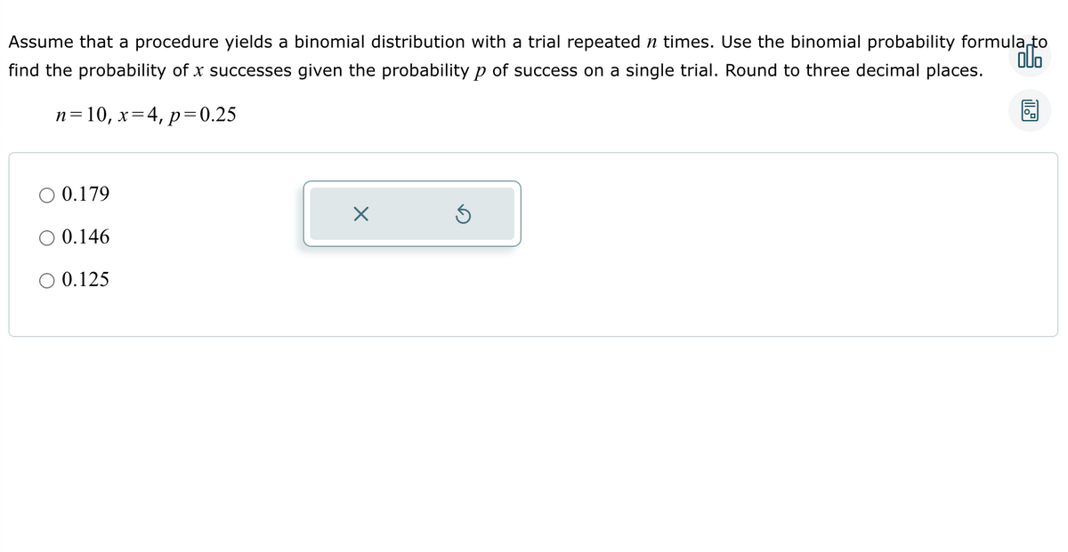 Assume that a procedure yields a binomial distribution with a trial repeated ŉ times. Use the binomial probability formula to
find the probability of x successes given the probability p of success on a single trial. Round to three decimal places.
n=10, x=4, p=0.25
0.179
O 0.146
O 0.125
X
5