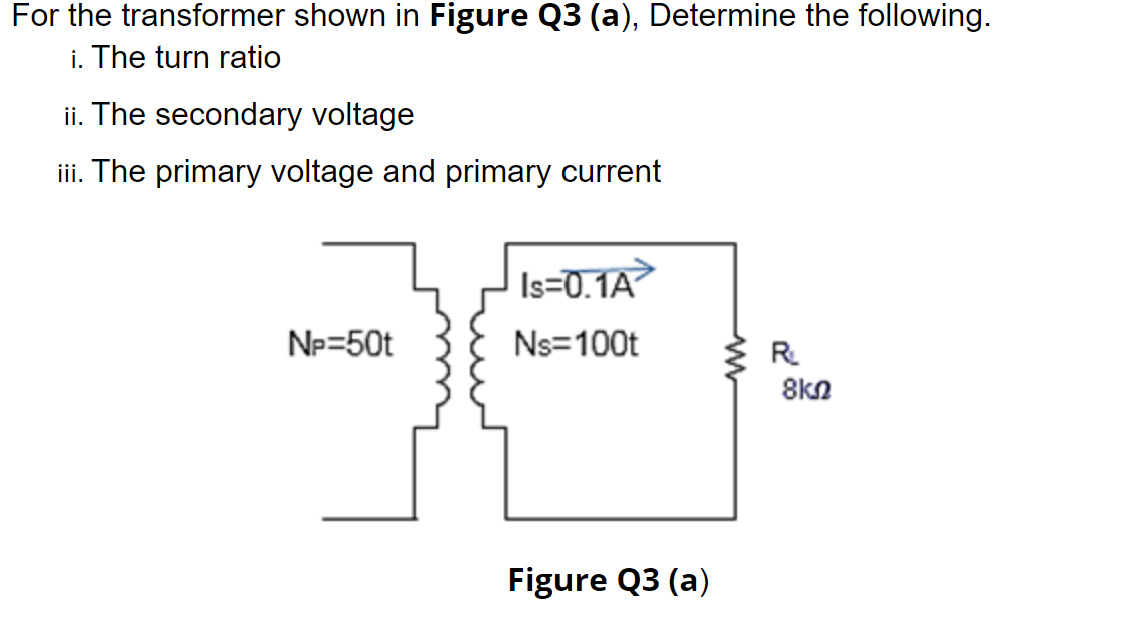 For the transformer shown in Figure Q3 (a), Determine the following.
i. The turn ratio
ii. The secondary voltage
iii. The primary voltage and primary current
Is=0.1A
Np=50t
Ns=100t
R.
8kn
Figure Q3 (a)
