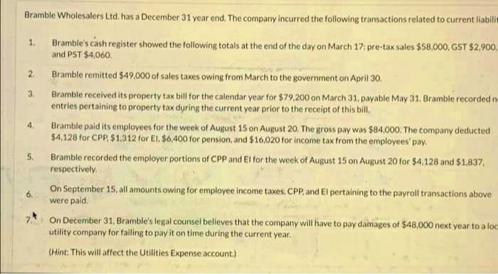 Bramble Wholesalers Ltd. has a December 31 year end. The company incurred the following transactions related to current liabili
Bramble's cash register showed the following totals at the end of the day on March 17: pre-tax sales $58,000, GST $2.900,
and PST $4,060.
1.
2.
Bramble remitted $49,000 of sales taxes owing from March to the government on April 30.
Bramble received its property tax bill for the calendar year for $79,200 on March 31, payable May 31. Bramble recorded ne
entries pertaining to property tax during the current year prior to the receipt of this bill.
3.
Bramble paid its employees for the week of August 15 on August 20. The gross pay was $84,000. The company deducted
$4,128 for CPP, $1.312 for El, $6,400 for pension, and $16,020 for income tax from the employees' pay,
4.
5.
Bramble recorded the employer portions of CPP and El for the week of August 15 on August 20 for $4,128 and $1.837.
respectively.
On September 15, all amounts owing for employee income taxes, CPP, and El pertaining to the payroll transactions above
were paid.
6.
7.*
On December 31, Bramble's legal counsel believes that the company will have to pay damages of $48,000 next year to a loc
utility company for failing to pay it on time during the current year.
(Hint: This will affect the Utilities Expense account.)
