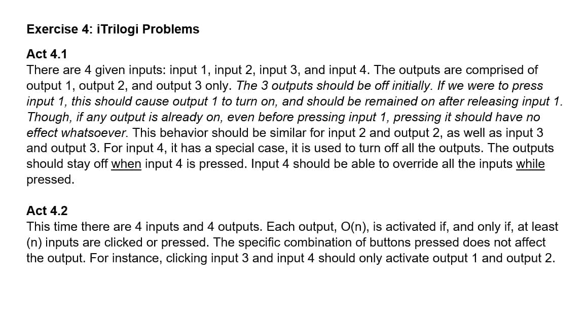 Exercise 4: iTrilogi Problems
Act 4.1
There are 4 given inputs: input 1, input 2, input 3, and input 4. The outputs are comprised of
output 1, output 2, and output 3 only. The 3 outputs should be off initially. If we were to press
input 1, this should cause output 1 to turn on, and should be remained on after releasing input 1.
Though, if any output is already on, even before pressing input 1, pressing it should have no
effect whatsoever. This behavior should be similar for input 2 and output 2, as well as input 3
and output 3. For input 4, it has a special case, it is used to turn off all the outputs. The outputs
should stay off when input 4 is pressed. Input 4 should be able to override all the inputs while
pressed.
Act 4.2
This time there are 4 inputs and 4 outputs. Each output, O(n), is activated if, and only if, at least
(n) inputs are clicked or pressed. The specific combination of buttons pressed does not affect
the output. For instance, clicking input 3 and input 4 should only activate output 1 and output 2.