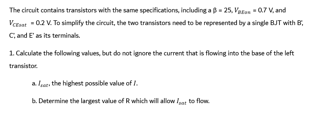 The circuit contains transistors with the same specifications, including a ß = 25, VBEon = 0.7 V, and
VCEsat
= 0.2 V. To simplify the circuit, the two transistors need to be represented by a single BJT with B',
C', and E' as its terminals.
1. Calculate the following values, but do not ignore the current that is flowing into the base of the left
transistor.
a. Isat, the highest possible value of I.
b. Determine the largest value of R which will allow Isat to flow.