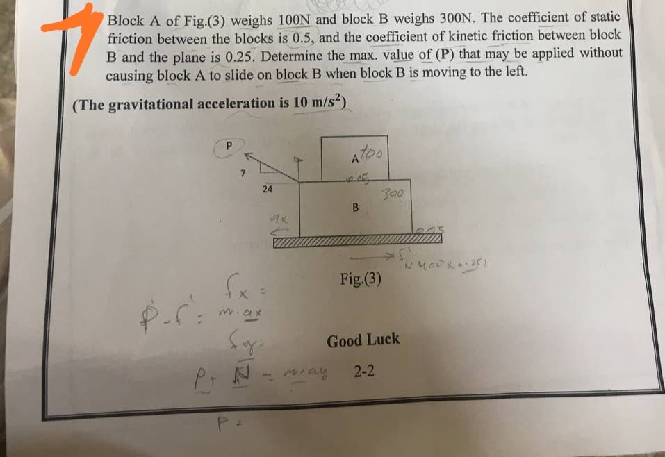 Block A of Fig.(3) weighs 100N and block B weighs 300N. The coefficient of static
friction between the blocks is 0.5, and the coefficient of kinetic friction between block
B and the plane is 0.25. Determine the max. value of (P) that may be applied without
causing block A to slide on block B when block B is moving to the left.
(The gravitational acceleration is 10 m/s?)
P.
AT00
24
300
Fig.(3)
m.ax
Good Luck
Pt N
ray
2-2
B.

